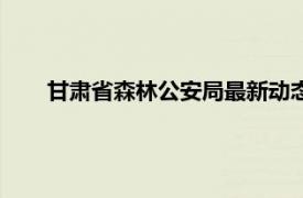 甘肃省森林公安局最新动态（甘肃省公安厅森林公安局）