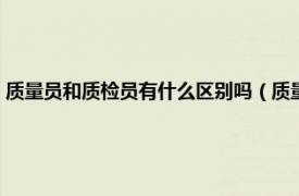 质量员和质检员有什么区别吗（质量员和质检员一样吗相关内容简介介绍）