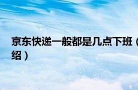 京东快递一般都是几点下班（京东快递几点下班相关内容简介介绍）