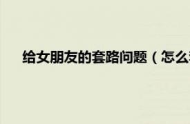 给女朋友的套路问题（怎么套路女朋友相关内容简介介绍）