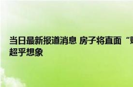 当日最新报道消息 房子将直面“贬值潮”内行人预测：今明两年的房价或超乎想象