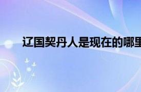 辽国契丹人是现在的哪里人（契丹人是现在哪里人）