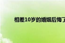 相差10岁的婚姻后悔了（差10岁的婚姻合适吗）