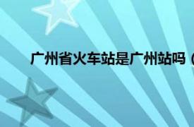 广州省火车站是广州站吗（广州省站是不是广州火车站）