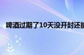 啤酒过期了10天没开封还能喝吗（啤酒过期了还能喝吗）