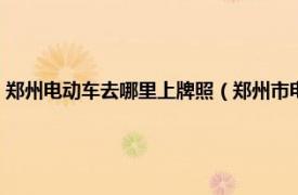 郑州电动车去哪里上牌照（郑州市电动车上牌去哪里上相关内容简介介绍）