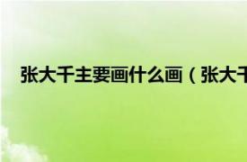 张大千主要画什么画（张大千擅长画什么相关内容简介介绍）