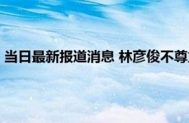 当日最新报道消息 林彦俊不尊重女性事件是怎么回事有女朋友吗