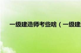 一级建造师考些啥（一级建造师好考吗相关内容简介介绍）