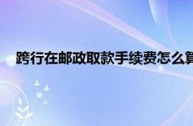 跨行在邮政取款手续费怎么算（邮政跨行取款手续费是多少）