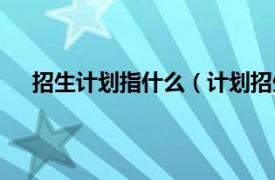 招生计划指什么（计划招生是什么相关内容简介介绍）