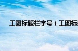 工图标题栏字号（工图标题栏尺寸相关内容简介介绍）