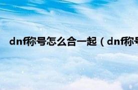 dnf称号怎么合一起（dnf称号怎么带两个相关内容简介介绍）