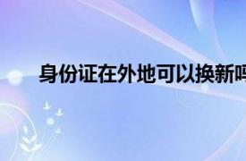 身份证在外地可以换新吗（身份证可以异地换新吗）