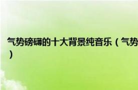 气势磅礴的十大背景纯音乐（气势磅礴的背景音乐有哪些相关内容简介介绍）