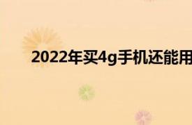 2022年买4g手机还能用多久（4g手机还能用多久）