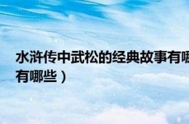 水浒传中武松的经典故事有哪些情节（水浒传中武松的经典故事有哪些）