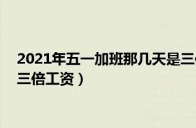 2021年五一加班那几天是三倍工资（2022年五一加班哪几天是三倍工资）