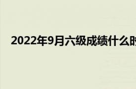 2022年9月六级成绩什么时候出（六级成绩什么时候出）