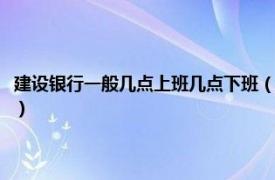 建设银行一般几点上班几点下班（建设银行几点下班时间相关内容简介介绍）