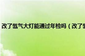 改了氙气大灯能通过年检吗（改了氙气大灯能过年检吗相关内容简介介绍）