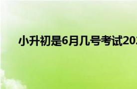 小升初是6月几号考试2021（小升初是6月几号考试）