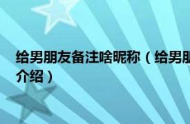 给男朋友备注啥昵称（给男朋友的备注特别的昵称相关内容简介介绍）