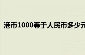 港币1000等于人民币多少元（港币1000等于人民币多少）