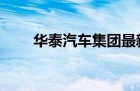 华泰汽车集团最新消息（华泰汽车）