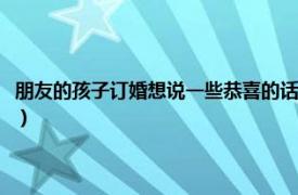 朋友的孩子订婚想说一些恭喜的话（恭喜别人订婚的话语相关内容简介介绍）