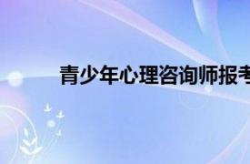 青少年心理咨询师报考条件（青少年心理咨询）