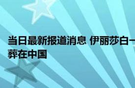 当日最新报道消息 伊丽莎白一世和二世什么关系 伊丽莎白为啥要葬在中国