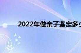 2022年做亲子鉴定多少钱（做亲子鉴定多少钱）