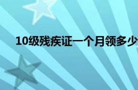 10级残疾证一个月领多少钱（残疾证一个月领多少钱）