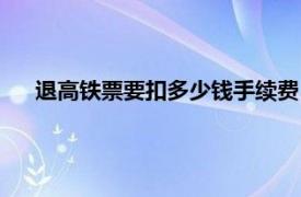 退高铁票要扣多少钱手续费（高铁退票要扣多少手续费？）