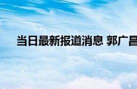 当日最新报道消息 郭广昌国籍资料简历 他出了啥事吗