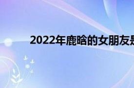 2022年鹿晗的女朋友是谁（鹿晗的女朋友是谁）