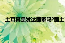 土耳其是发达国家吗?国土面积?（土耳其是发达国家吗）