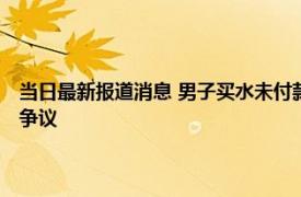 当日最新报道消息 男子买水未付款还打店主 店主儿子踹其腿两人均被拘引争议