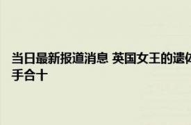 当日最新报道消息 英国女王的遗体会做防腐处理吗 遗体入殓时为什么要双手合十