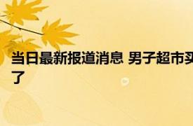 当日最新报道消息 男子超市买葱甩水六块多秒变四块 真的太坑人了