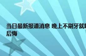 当日最新报道消息 晚上不刷牙就睡觉可能面临这4个后果！ 早知早好不然后悔