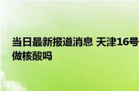 当日最新报道消息 天津16号新增病例是哪个区的 天津明天还要做核酸吗