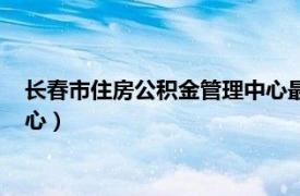 长春市住房公积金管理中心最新通知（长春市住房公积金管理中心）