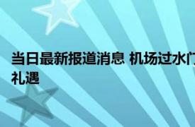 当日最新报道消息 机场过水门迎接代表什么 过水门为什么是最高礼遇