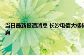 当日最新报道消息 长沙电信大楼楼上是住宅区吗 起火原因是什么看最新消息