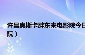 许昌奥斯卡胖东来电影院今日时间排表（许昌奥斯卡胖东来电影院）