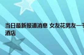 当日最新报道消息 女友花男友一千块直言男友太吝啬 吃饭的地方都是高档酒店