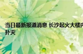 当日最新报道消息 长沙起火大楼内部人员拍下火灾画面 电信大楼明火已被扑灭