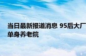 当日最新报道消息 95后大厂女生裸辞住进养老院 目标是想要开单身养老院